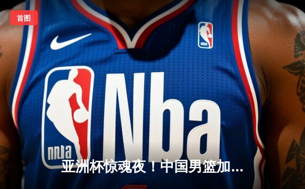 亚洲杯惊魂夜！中国男篮加时1分险胜新西兰，周琦22+15统治内线