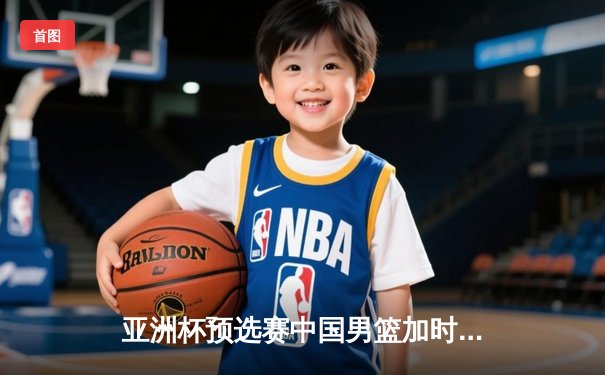 亚洲杯预选赛中国男篮加时险胜日本 周琦独砍28分17篮板统治内线