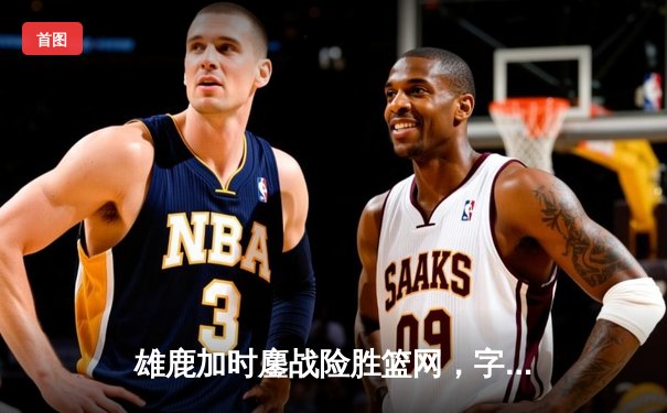 雄鹿加时鏖战险胜篮网，字母哥44分主宰关键回合