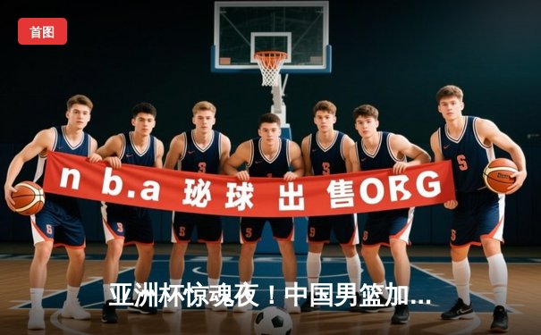 亚洲杯惊魂夜！中国男篮加时逆转日本，胡明轩36分创生涯新高