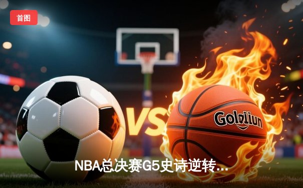 NBA总决赛G5史诗逆转：凯尔特人末节轰22-3攻击波，塔图姆31+11率队夺赛点